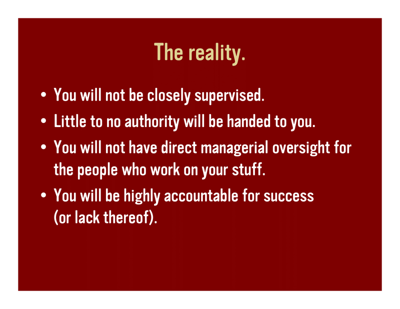 Slide 22: The reality. You will not be closely supervised. Little to no authority will be handed to you. You will not have direct managerial oversight for the people who work on your stuff. You will be highly accountable for success (or lack thereof).